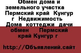 Обмен дома и земельного участка   - Пермский край, Кунгур г. Недвижимость » Дома, коттеджи, дачи обмен   . Пермский край,Кунгур г.